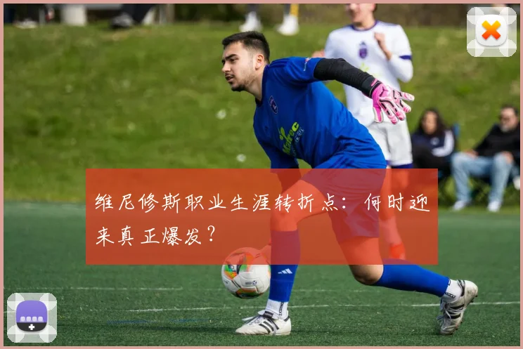 维尼修斯职业生涯转折点：何时迎来真正爆发？