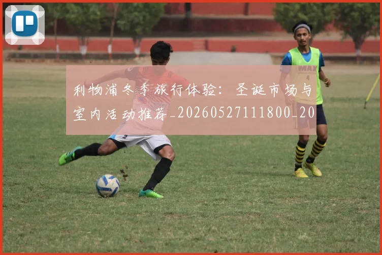 利物浦冬季旅行体验：圣诞市场与室内活动推荐_20260527111800_20260608142653