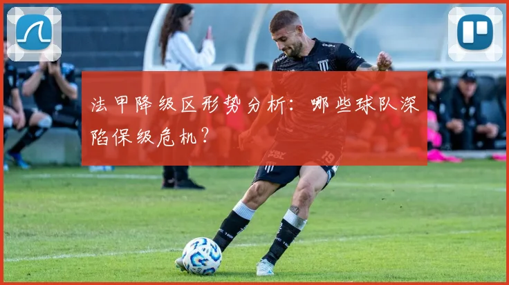法甲降级区形势分析：哪些球队深陷保级危机？