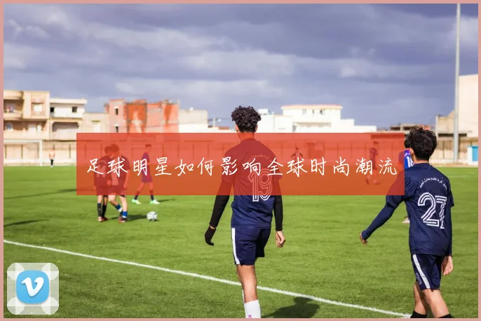 足球明星如何影响全球时尚潮流