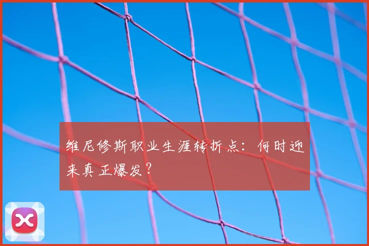 维尼修斯职业生涯转折点：何时迎来真正爆发？